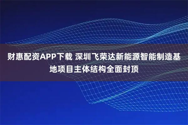财惠配资APP下载 深圳飞荣达新能源智能制造基地项目主体结构全面封顶