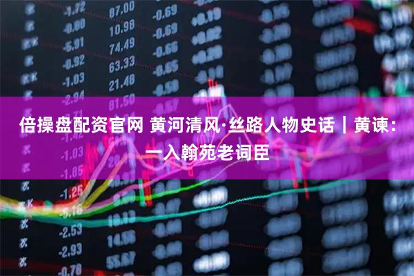 倍操盘配资官网 黄河清风·丝路人物史话｜黄谏：一入翰苑老词臣