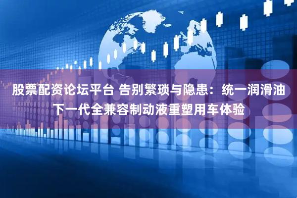 股票配资论坛平台 告别繁琐与隐患：统一润滑油下一代全兼容制动液重塑用车体验