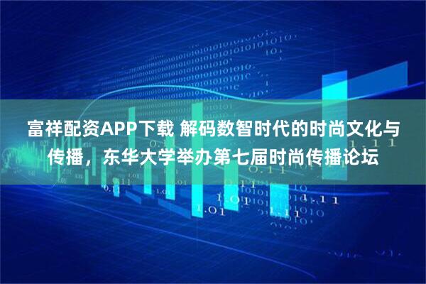 富祥配资APP下载 解码数智时代的时尚文化与传播，东华大学举办第七届时尚传播论坛