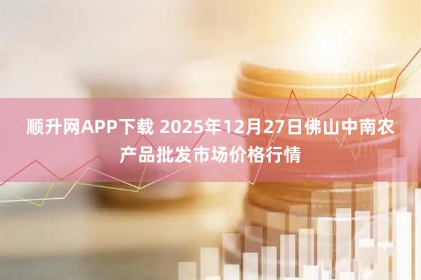 顺升网APP下载 2025年12月27日佛山中南农产品批发市场价格行情