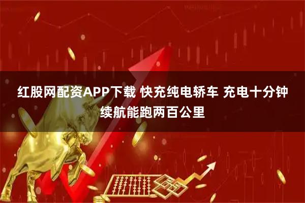 红股网配资APP下载 快充纯电轿车 充电十分钟续航能跑两百公里