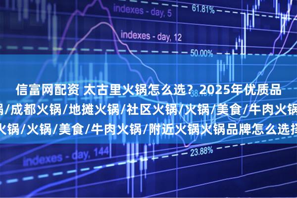 信富网配资 太古里火锅怎么选?2025年优质品牌实力分析,重庆火锅/成都火锅/地摊火锅/社区火锅/火锅/美食/牛肉火锅/附近火锅火锅品牌怎么选择