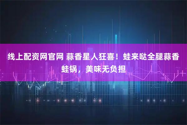 线上配资网官网 蒜香星人狂喜！蛙来哒全腿蒜香蛙锅，美味无负担