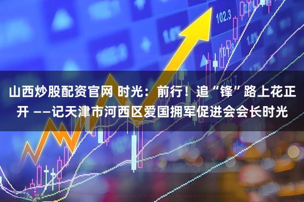 山西炒股配资官网 时光：前行！追“锋”路上花正开 ——记天津市河西区爱国拥军促进会会长时光