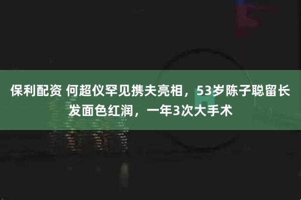 保利配资 何超仪罕见携夫亮相，53岁陈子聪留长发面色红润，一年3次大手术