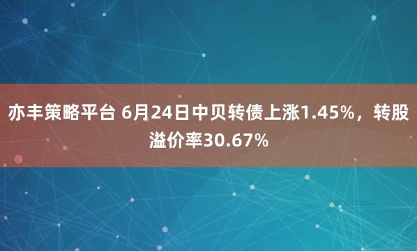 亦丰策略平台 6月24日中贝转债上涨1.45%，转股溢价率30.67%