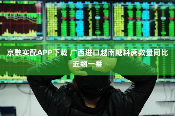 京融实配APP下载 广西进口越南糖料蔗数量同比近翻一番