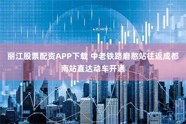 丽江股票配资APP下载 中老铁路磨憨站往返成都南站直达动车开通