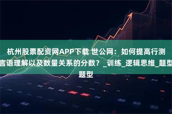 杭州股票配资网APP下载 世公网：如何提高行测言语理解以及数量关系的分数？_训练_逻辑思维_题型