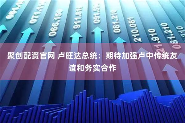 聚创配资官网 卢旺达总统：期待加强卢中传统友谊和务实合作