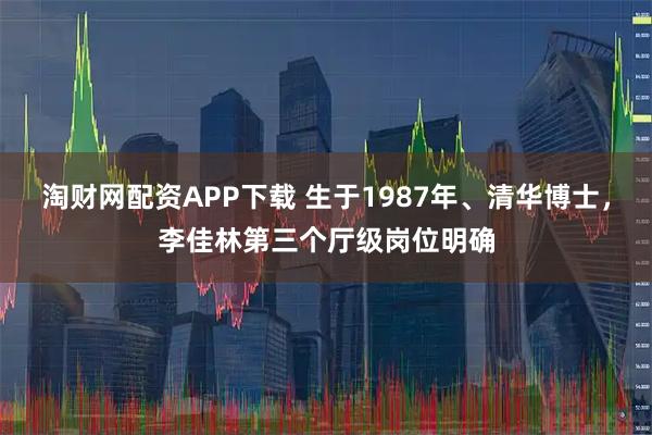淘财网配资APP下载 生于1987年、清华博士，李佳林第三个厅级岗位明确