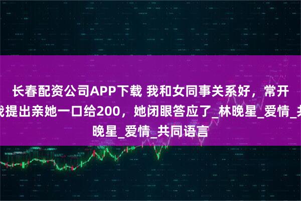 长春配资公司APP下载 我和女同事关系好，常开玩笑，我提出亲她一口给200，她闭眼答应了_林晚星_爱情_共同语言