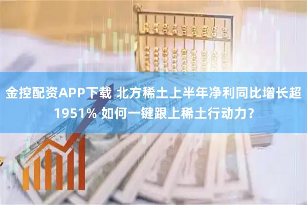 金控配资APP下载 北方稀土上半年净利同比增长超1951% 如何一键跟上稀土行动力?