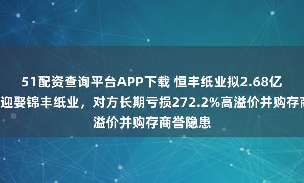 51配资查询平台APP下载 恒丰纸业拟2.68亿“彩礼”迎娶锦丰纸业，对方长期亏损272.2%高溢价并购存商誉隐患