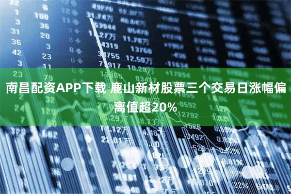 南昌配资APP下载 鹿山新材股票三个交易日涨幅偏离值超20%