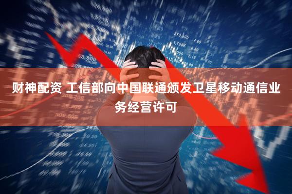 财神配资 工信部向中国联通颁发卫星移动通信业务经营许可