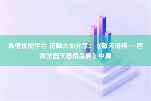 纵信优配平台 花脚大仙分享：《敬天格物——西周虢国玉器精品展》中篇