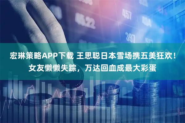 宏琳策略APP下载 王思聪日本雪场携五美狂欢!女友懒懒失踪,万达回血成最大彩蛋