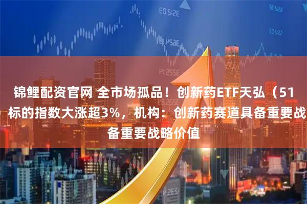 锦鲤配资官网 全市场孤品！创新药ETF天弘（517380）标的指数大涨超3%，机构：创新药赛道具备重要战略价值