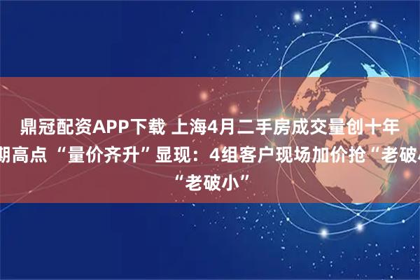 鼎冠配资APP下载 上海4月二手房成交量创十年同期高点 “量价齐升”显现：4组客户现场加价抢“老破小”