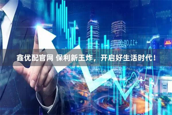 鑫优配官网 保利新王炸，开启好生活时代！