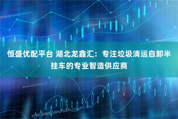恒盛优配平台 湖北龙鑫汇：专注垃圾清运自卸半挂车的专业智造供应商